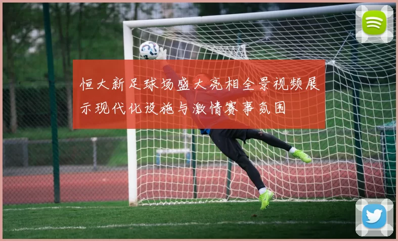 恒大新足球场盛大亮相全景视频展示现代化设施与激情赛事氛围