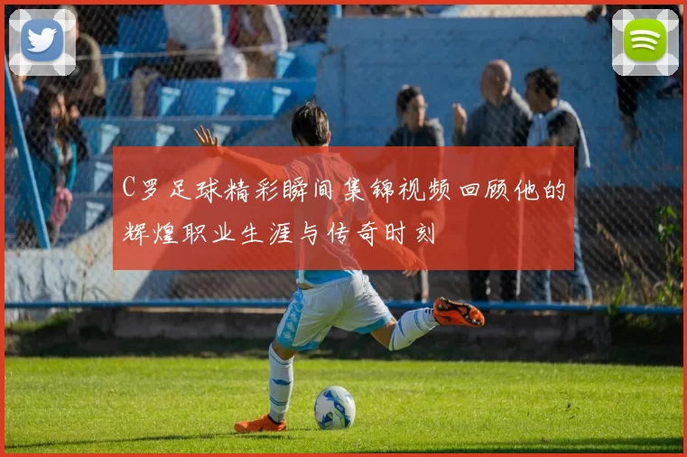 C罗足球精彩瞬间集锦视频回顾他的辉煌职业生涯与传奇时刻