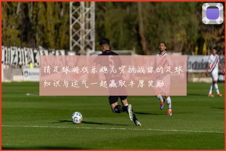 猜足球游戏乐趣无穷挑战你的足球知识与运气一起赢取丰厚奖励