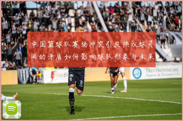 中国篮球队赛场冲突引发热议球员间的矛盾如何影响球队形象与未来发展